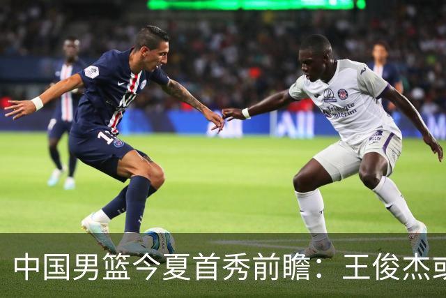 中国男篮今夏首秀前瞻：王俊杰或领衔超新星亮相 徐昕有望首进国家队